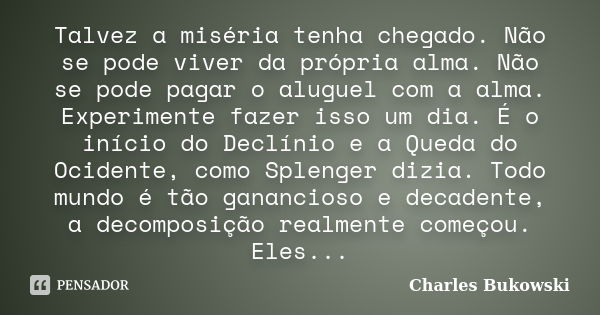 Talvez a miséria tenha chegado. Não se pode viver da própria alma. Não se pode pagar o aluguel com a alma. Experimente fazer isso um dia. É o início do Declínio... Frase de Charles Bukowski.