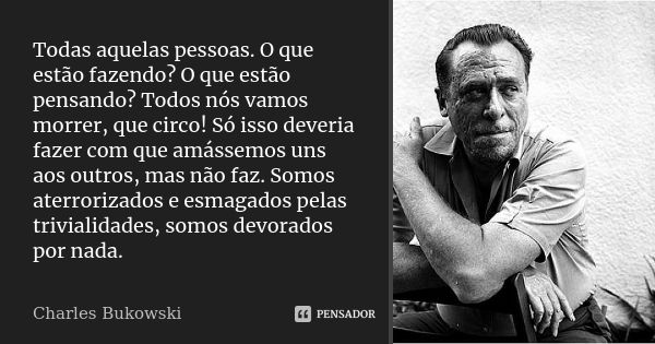 Todas aquelas pessoas. O que estão fazendo? O que estão pensando? Todos nós vamos morrer, que circo! Só isso deveria fazer com que amássemos uns aos outros, mas... Frase de Charles Bukowski.