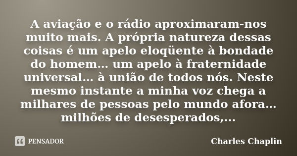 A aviação e o rádio aproximaram-nos muito mais. A própria natureza dessas coisas é um apelo eloqüente à bondade do homem… um apelo à fraternidade universal… à u... Frase de Charles Chaplin.