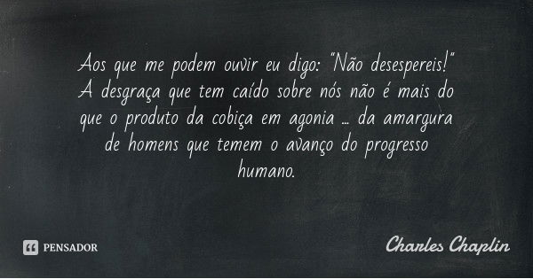 Aos que me podem ouvir eu digo: "Não desespereis!" A desgraça que tem caído sobre nós não é mais do que o produto da cobiça em agonia ... da amargura ... Frase de Charles Chaplin.