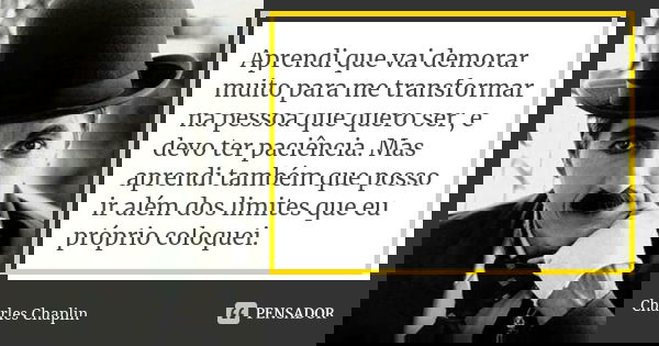 Aprendi que vai demorar muito para me transformar na pessoa que quero ser, e devo ter paciência. Mas aprendi também que posso ir além dos limites que eu próprio... Frase de Charles Chaplin.
