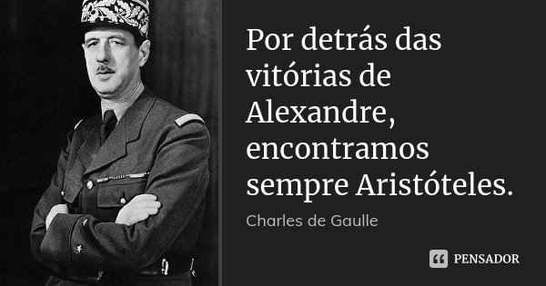 Por detrás das vitórias de Alexandre, encontramos sempre Aristóteles.... Frase de Charles de Gaulle.