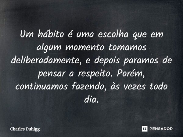 Um hábito é uma escolha que em algum momento tomamos deliberadamente, e depois paramos de pensar a respeito. Porém, continuamos fazendo, às vezes todo dia.... Frase de Charles Duhigg.