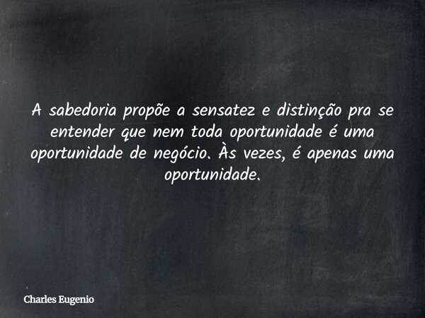 A sabedoria propõe a sensatez e distinção pra se entender que nem toda oportunidade é uma oportunidade de negócio. Às vezes, é apenas uma oportunidade.... Frase de Charles Eugenio.