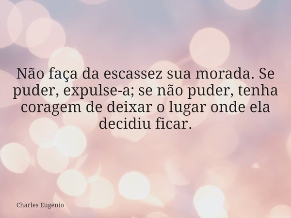 Não faça da escassez sua morada. Se puder, expulse-a; se não puder, tenha coragem de deixar o lugar onde ela decidiu ficar.... Frase de Charles Eugenio.