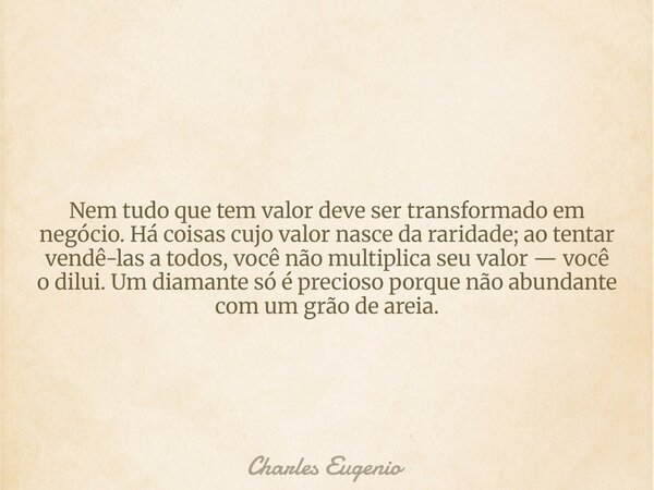 Nem tudo que tem valor deve ser transformado em negócio. Há coisas cujo valor nasce da raridade; ao tentar vendê-las a todos, você não multiplica seu valor — vo... Frase de Charles Eugenio.