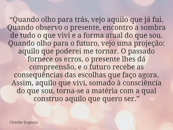 “Quando olho para trás, vejo aquilo que já fui. Quando observo o presente, encontro a sombra de tudo o que vivi e a forma atual do que sou. Quando olho para o f... Frase de Charles Eugenio.