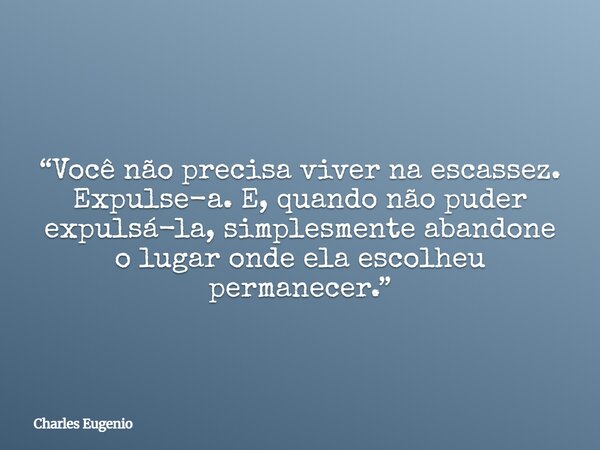 “Você não precisa viver na escassez. Expulse-a. E, quando não puder expulsá-la, simplesmente abandone o lugar onde ela escolheu permanecer.”... Frase de Charles Eugenio.