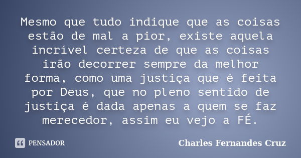 Mesmo que tudo indique que as coisas estão de mal a pior, existe aquela incrível certeza de que as coisas irão decorrer sempre da melhor forma, como uma justiça... Frase de Charles Fernandes Cruz.