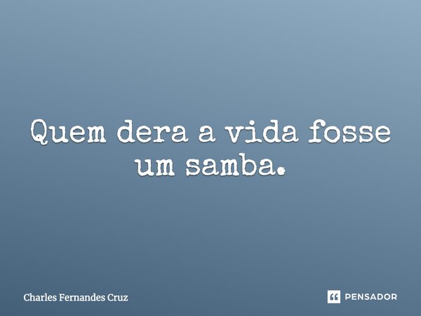 Quem dera a vida fosse um samba.... Frase de Charles Fernandes Cruz.