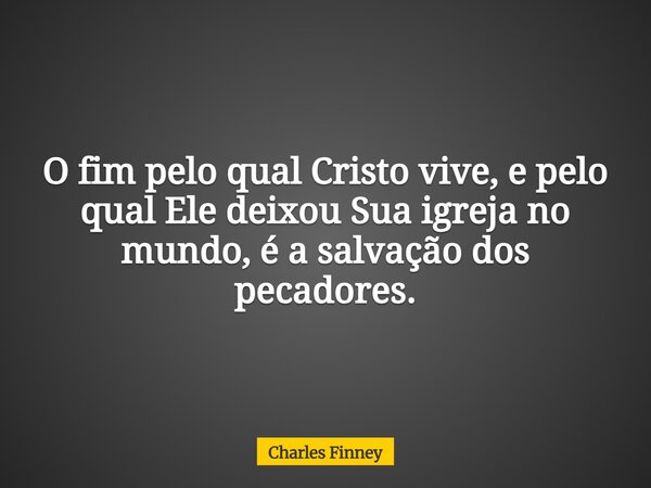 O fim pelo qual Cristo vive, e pelo qual Ele deixou Sua igreja no mundo, é a salvação dos pecadores.... Frase de Charles Finney.
