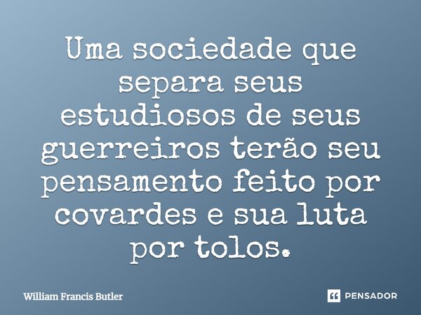 Uma sociedade que separa seus estudiosos de seus guerreiros terão seu pensamento feito por covardes e sua luta por tolos.... Frase de William Francis Butler.