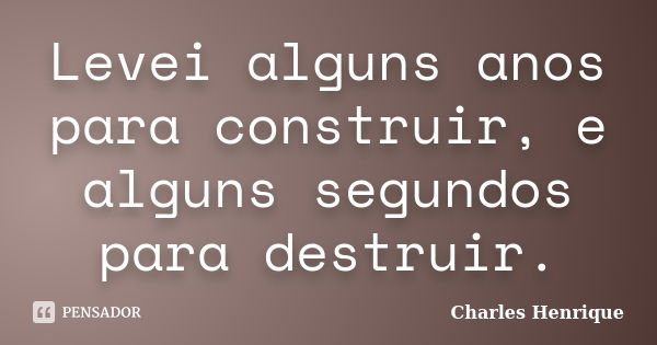 Levei alguns anos para construir, e alguns segundos para destruir.... Frase de Charles Henrique.