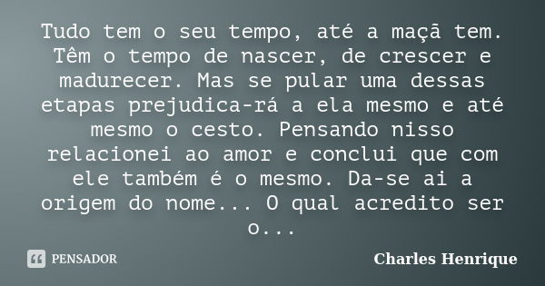 Tudo tem o seu tempo, até a maçã tem. Têm o tempo de nascer, de crescer e madurecer. Mas se pular uma dessas etapas prejudica-rá a ela mesmo e até mesmo o cesto... Frase de Charles Henrique.