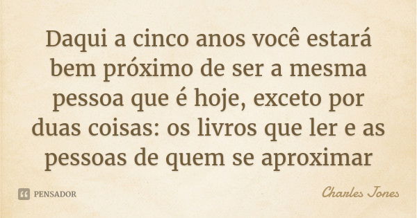 Daqui a cinco anos você estará bem próximo de ser a mesma pessoa que é hoje, exceto por duas coisas: os livros que ler e as pessoas de quem se aproximar... Frase de Charles Jones.