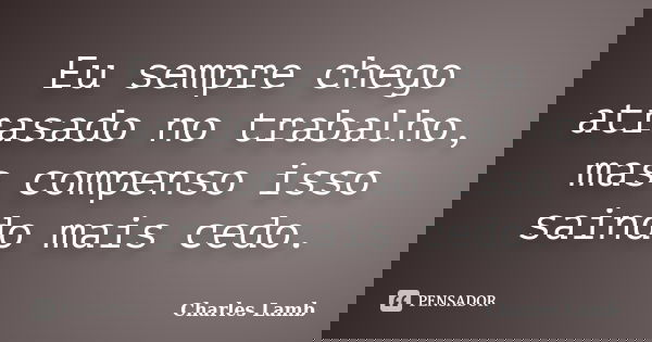 Eu sempre chego atrasado no trabalho, mas compenso isso saindo mais cedo.... Frase de Charles Lamb.