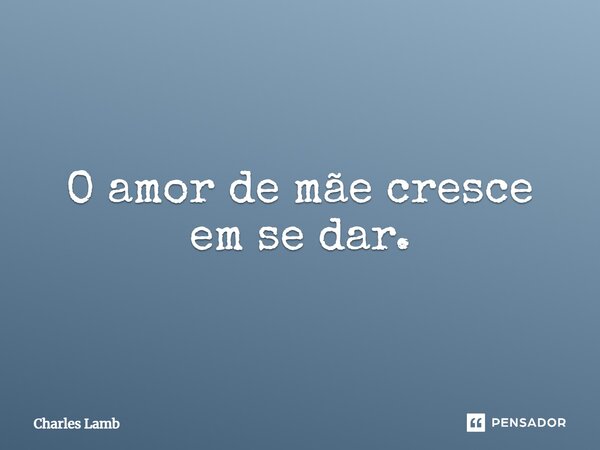 O amor de mãe cresce em se dar.... Frase de Charles Lamb.