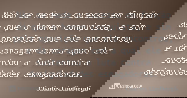 Não se mede o sucesso em função do que o homem conquista, e sim pela oposição que ele encontrou, e da coragem com a qual ele sustentou a luta contra desiguladad... Frase de Charles Lindbergh.