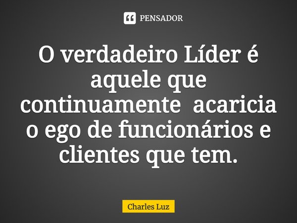 ⁠O verdadeiro Líder é aquele que continuamente acaricia o ego de funcionários e clientes que tem.... Frase de Charles Luz.