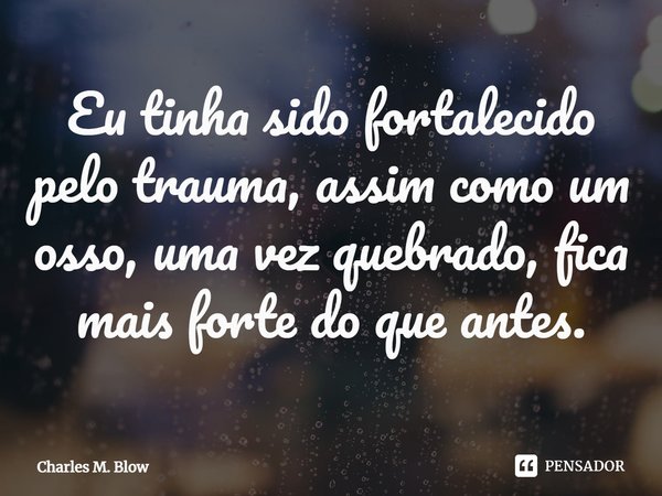 ⁠Eu tinha sido fortalecido pelo trauma, assim como um osso, uma vez quebrado, fica mais forte do que antes.... Frase de Charles M. Blow.