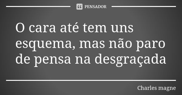 O cara até tem uns esquema, mas não paro de pensa na desgraçada... Frase de Charles magne.