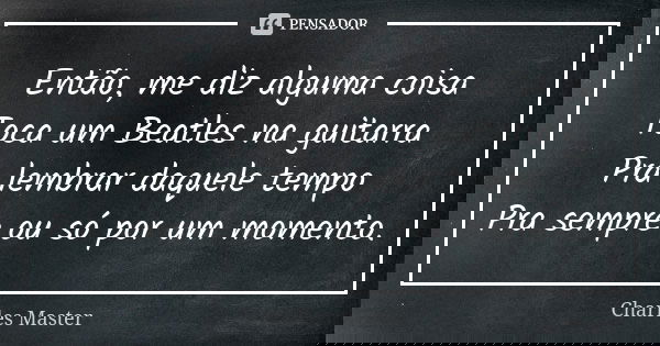 Então, me diz alguma coisa Toca um Beatles na guitarra Pra lembrar daquele tempo Pra sempre ou só por um momento.... Frase de Charles Master.