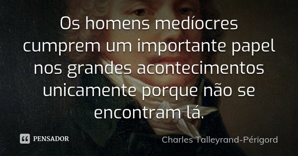 Os homens medíocres cumprem um importante papel nos grandes acontecimentos unicamente porque não se encontram lá.... Frase de Charles Talleyrand-Périgord.