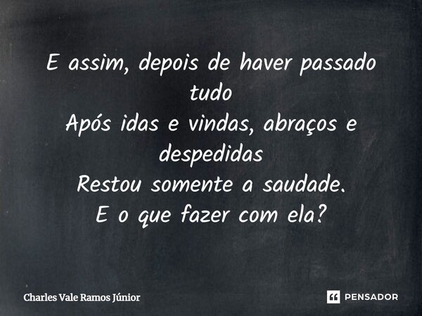 ⁠E assim, depois de haver passado tudo Após idas e vindas, abraços e despedidas Restou somente a saudade. E o que fazer com ela?... Frase de Charles Vale Ramos Júnior.