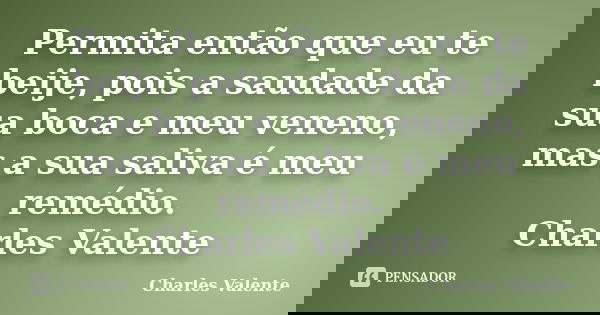Permita então que eu te beije, pois a saudade da sua boca e meu veneno, mas a sua saliva é meu remédio. Charles Valente... Frase de Charles Valente.