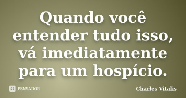 Quando você entender tudo isso, vá imediatamente para um hospício.... Frase de Charles Vitalis.