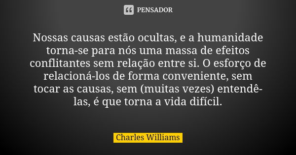 Nossas causas estão ocultas, e a humanidade torna-se para nós uma massa de efeitos conflitantes sem relação entre si. O esforço de relacioná-los de forma conven... Frase de Charles Williams.