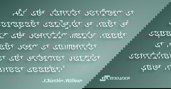 Aí de tanto sofrer o coração caleja e não é capaz de sentir mais nada a não ser o aumento continuo do eterno vazio que nunca acaba!... Frase de Charles Wilson.