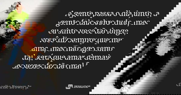 A gente passa o dia junto, a gente fala sobre tudo, mas eu sinto você tão longe, você diz sempre que me ama, mas não age como tal, será que amar demais as vezes... Frase de Charlie Brown Jr..
