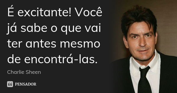 É excitante! Você já sabe o que vai ter antes mesmo de encontrá-las.... Frase de Charlie Sheen.