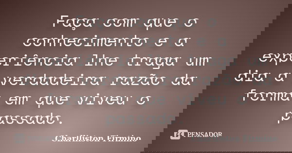 Faça com que o conhecimento e a experiência lhe traga um dia a verdadeira razão da forma em que viveu o passado.... Frase de Charlliston Firmino.
