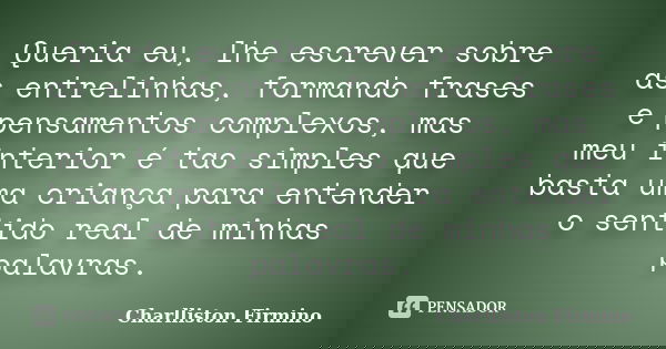 Queria eu, lhe escrever sobre as entrelinhas, formando frases e pensamentos complexos, mas meu interior é tao simples que basta uma criança para entender o sent... Frase de Charlliston Firmino.