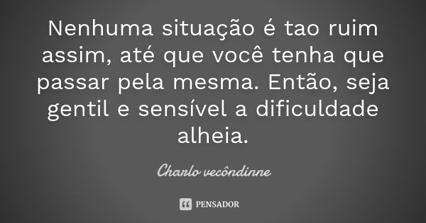 Nenhuma situação é tao ruim assim, até que você tenha que passar pela mesma. Então, seja gentil e sensível a dificuldade alheia.... Frase de Charlo vecôndinne.