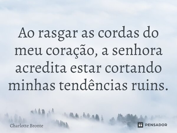 ⁠Ao rasgar as cordas do meu coração, a senhora acredita estar cortando minhas tendências ruins.... Frase de Charlotte Bronte.