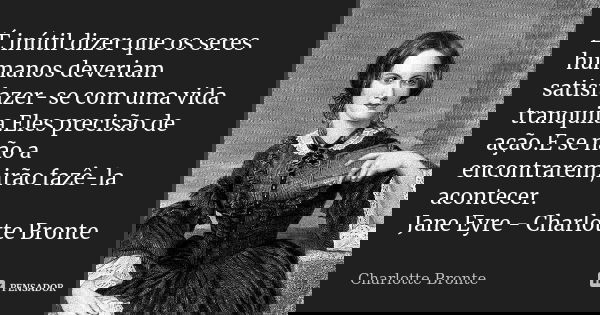 É inútil dizer que os seres humanos deveriam satisfazer-se com uma vida tranquila.Eles precisão de ação.E se não a encontrarem,irão fazê-la acontecer. Jane Eyre... Frase de Charlotte Bronte.