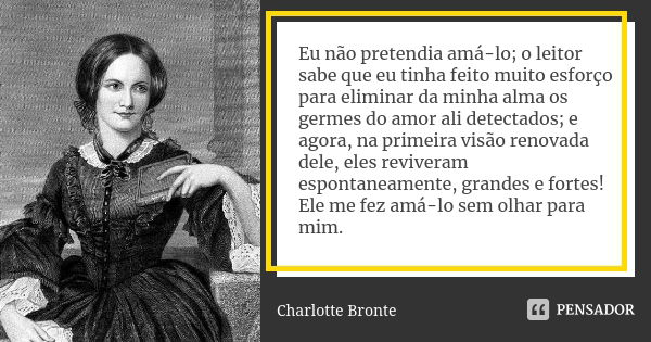 Eu não pretendia amá-lo; o leitor sabe que eu tinha feito muito esforço para eliminar da minha alma os germes do amor ali detectados; e agora, na primeira visão... Frase de Charlotte Brontë.