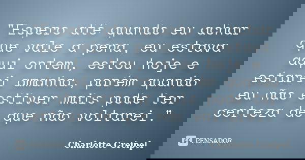"Espero até quando eu achar que vale a pena, eu estava aqui ontem, estou hoje e estarei amanha, porém quando eu não estiver mais pode ter certeza de que nã... Frase de Charlotte Greipel.