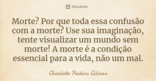 Morte? Por que toda essa confusão com a morte? Use sua imaginação, tente visualizar um mundo sem morte! A morte é a condição essencial para a vida, não um mal.... Frase de Charlotte Perkins Gilman.