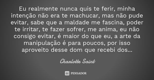 Eu realmente nunca quis te ferir, minha intenção não era te machucar, mas não pude evitar, sabe que a maldade me fascina, poder te irritar, te fazer sofrer, me ... Frase de Charlotte Saint.