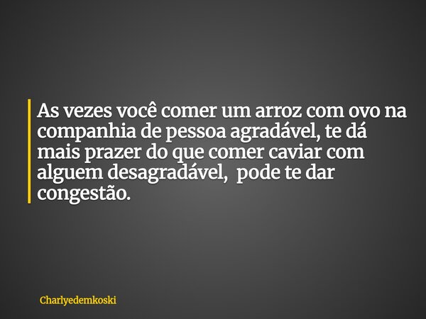 As vezes você comer um arroz com ovo na companhia de pessoa agradável, te dá mais prazer do que comer caviar com alguem desagradável, pode te dar congestão.... Frase de Charlyedemkoski.