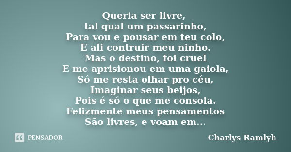 Queria ser livre, tal qual um passarinho, Para vou e pousar em teu colo, E ali contruir meu ninho. Mas o destino, foi cruel E me aprisionou em uma gaiola, Só me... Frase de Charlys Ramlyh.