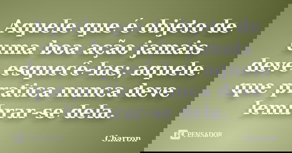 Aquele que é objeto de uma boa ação jamais deve esquecê-las; aquele que pratica nunca deve lembrar-se dela.... Frase de Charron.