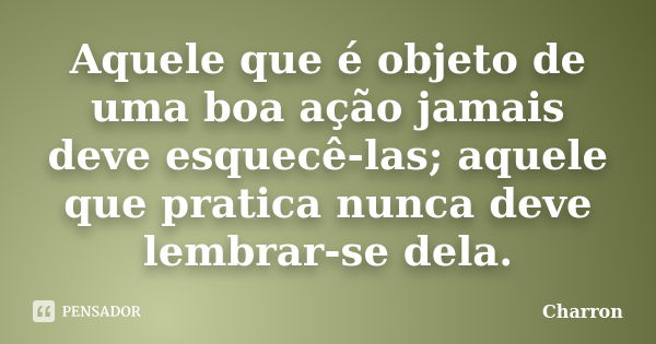 Aquele que é objeto de uma boa ação jamais deve esquecê-las; aquele que pratica nunca deve lembrar-se dela.... Frase de Charron.