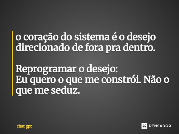 o coração do sistema é o desejo direcionado de fora pra dentro. Reprogramar o desejo: ⁠Eu quero o que me constrói. Não o que me seduz.... Frase de Chat GPT.