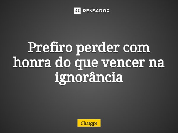 ⁠Prefiro perder com honra do que vencer na ignorância... Frase de ChatGPT.
