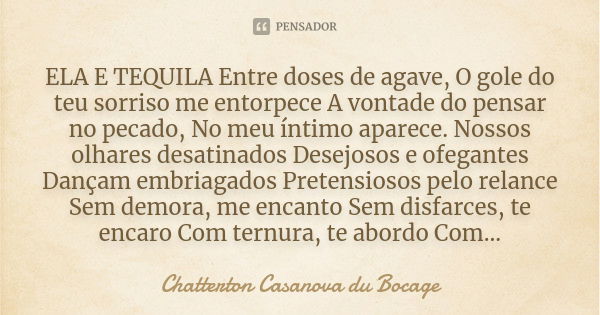 ELA E TEQUILA Entre doses de agave, O gole do teu sorriso me entorpece A vontade do pensar no pecado, No meu íntimo aparece. Nossos olhares desatinados Desejoso... Frase de Chatterton Casanova du Bocage.